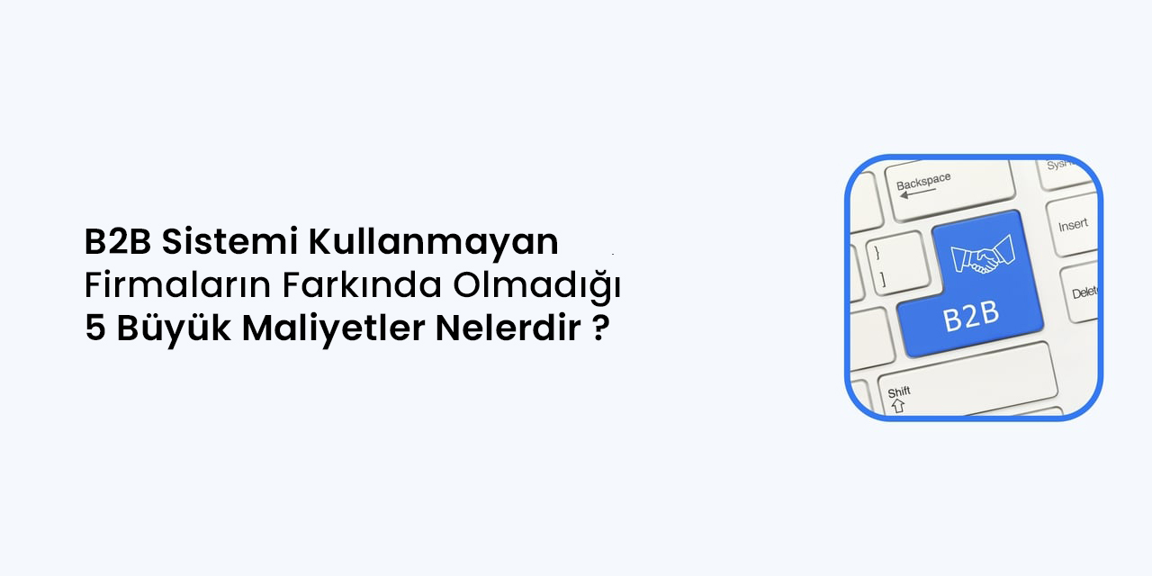 B2B Sistemi Kullanmayan Firmaların Farkında Olmadığı 5 Büyük Maliyet